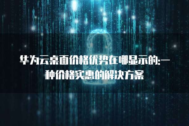 华为云桌面价格优势在哪显示的:一种价格实惠的解决方案