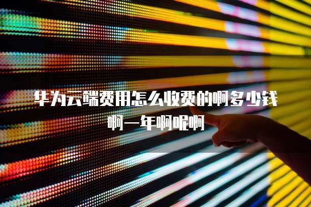 华为云端费用怎么收费的啊多少钱啊一年啊呢啊