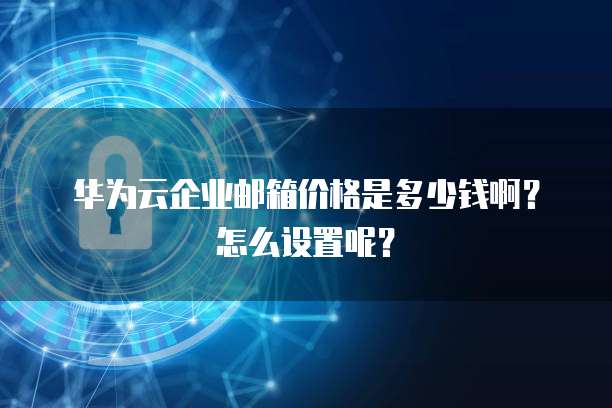 华为云企业邮箱价格是多少钱啊?怎么设置呢?