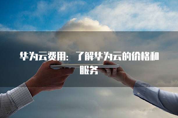 华为云费用:了解华为云的价格和服务