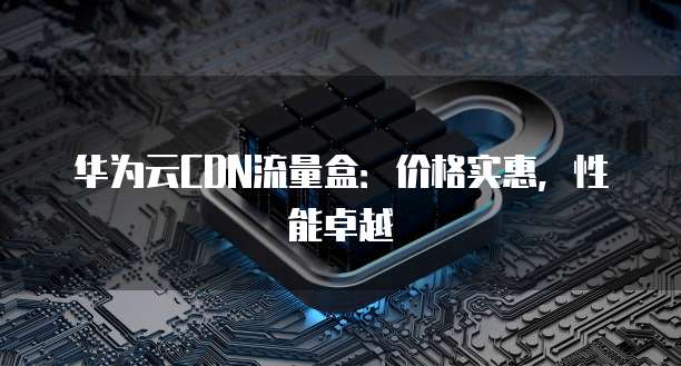 华为云CDN流量盒:价格实惠,性能卓越