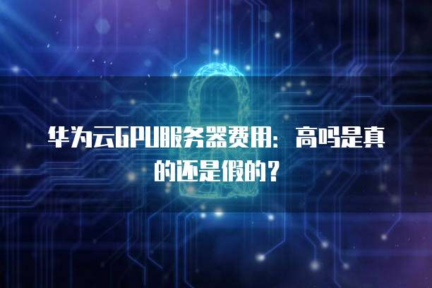 华为云GPU服务器费用:高吗是真的还是假的?