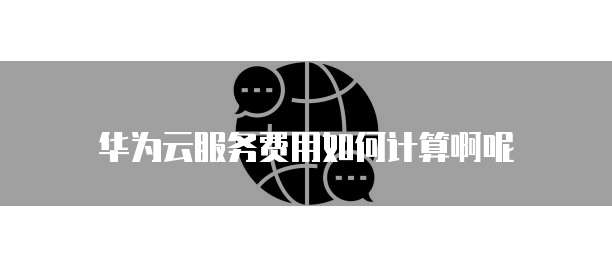 华为云服务费用如何计算啊呢
