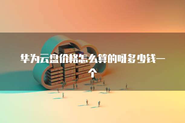 华为云盘价格怎么算的呀多少钱一个