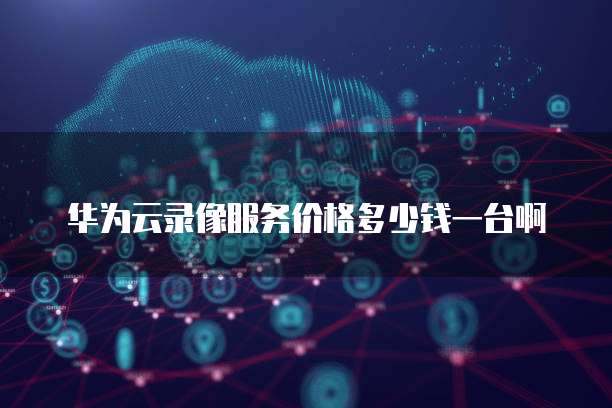 华为云录像服务价格多少钱一台啊