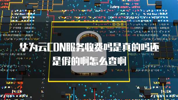 华为云CDN服务收费吗是真的吗还是假的啊怎么查啊