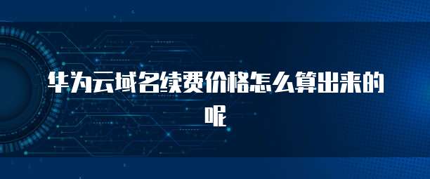 华为云域名续费价格怎么算出来的呢