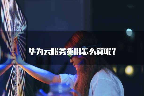 华为云服务费用怎么算呢?