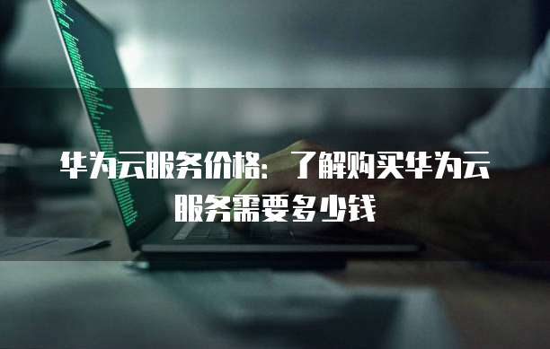 华为云服务价格:了解购买华为云服务需要多少钱