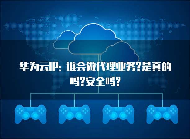 华为云IP: 谁会做代理业务?是真的吗?安全吗?