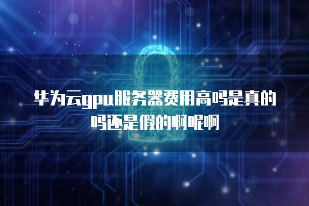 华为云gpu服务器费用高吗是真的吗还是假的啊呢啊
