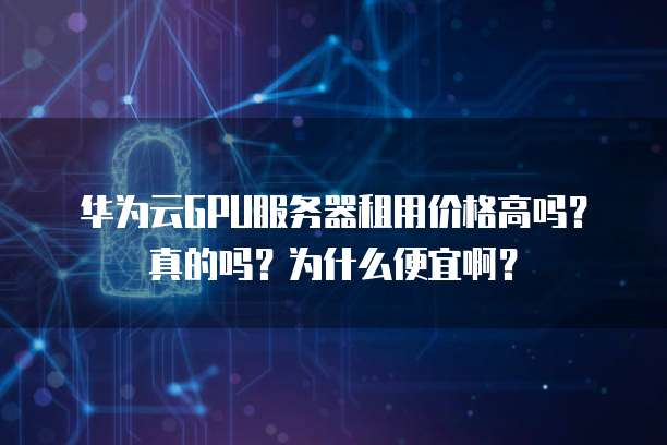 华为云GPU服务器租用价格高吗?真的吗?为什么便宜啊?