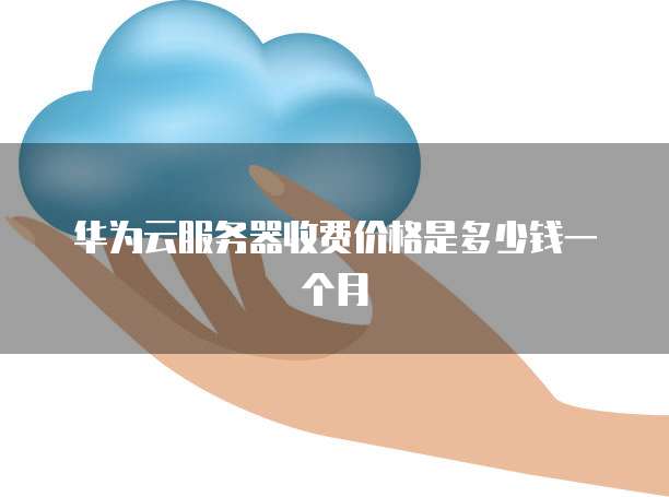 华为云服务器收费价格是多少钱一个月