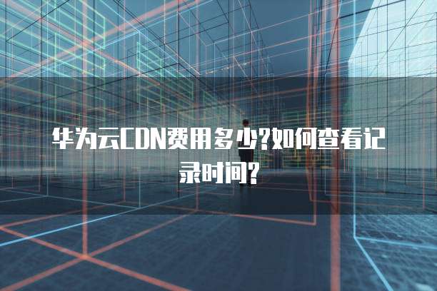 华为云CDN费用多少?如何查看记录时间?