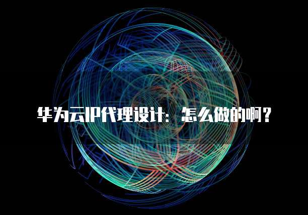 华为云IP代理设计:怎么做的啊?