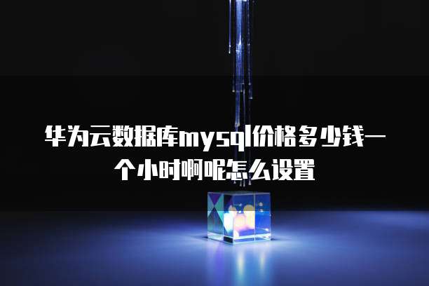 华为云数据库mysql价格多少钱一个小时啊呢怎么设置