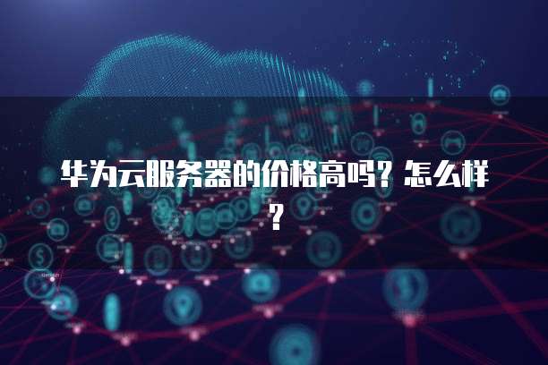 华为云服务器的价格高吗?怎么样?