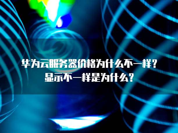 华为云服务器价格为什么不一样?显示不一样是为什么?