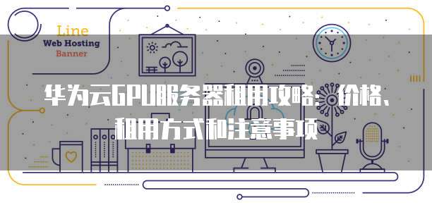 华为云GPU服务器租用攻略:价格、租用方式和注意事项
