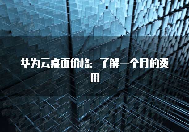 华为云桌面价格:了解一个月的费用