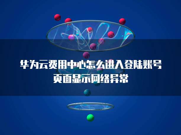 华为云费用中心怎么进入登陆账号页面显示网络异常