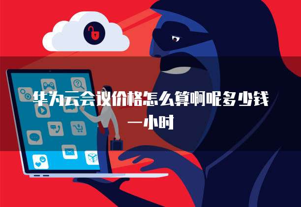 华为云会议价格怎么算啊呢多少钱一小时