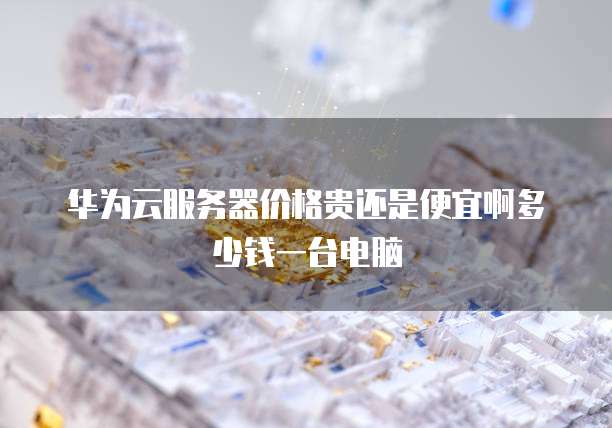 华为云服务器价格贵还是便宜啊多少钱一台电脑