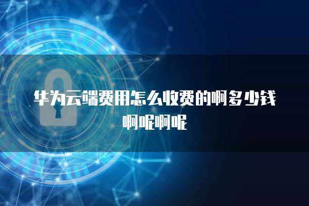 华为云端费用怎么收费的啊多少钱啊呢啊呢