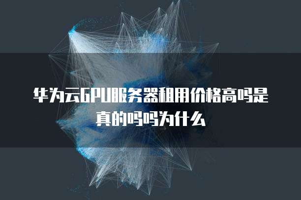 华为云GPU服务器租用价格高吗是真的吗吗为什么