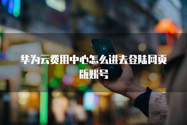 华为云费用中心怎么进去登陆网页版账号
