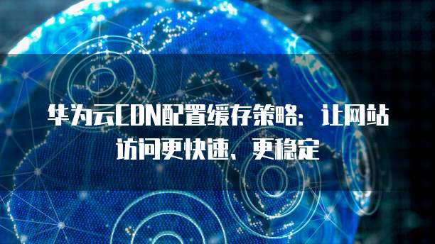 华为云CDN配置缓存策略:让网站访问更快速、更稳定