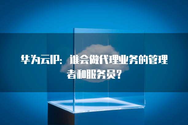 华为云IP:谁会做代理业务的管理者和服务员?