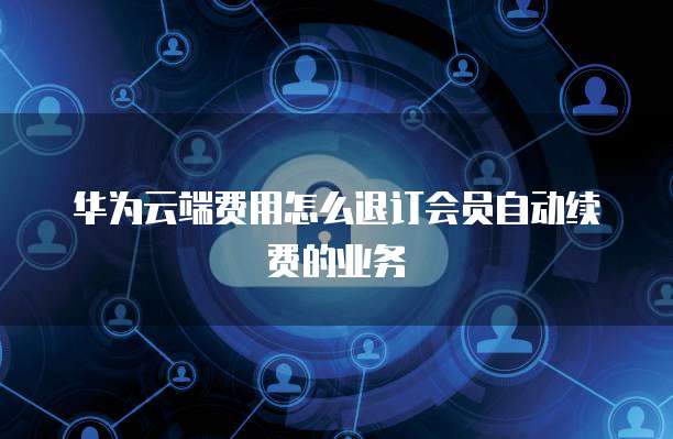 华为云端费用怎么退订会员自动续费的业务