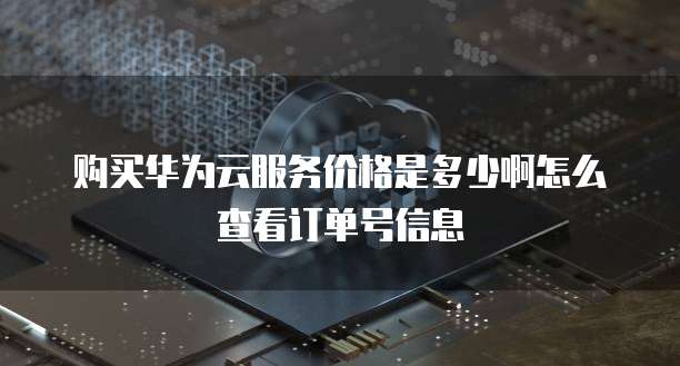 购买华为云服务价格是多少啊怎么查看订单号信息