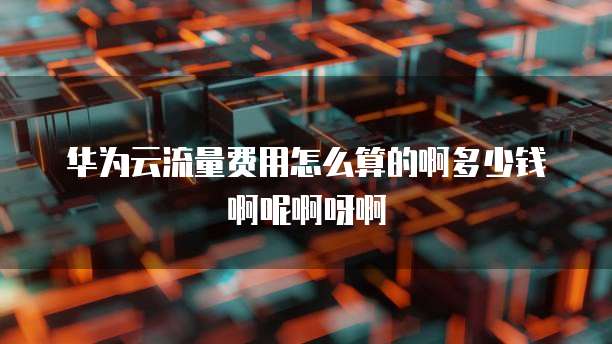 华为云流量费用怎么算的啊多少钱啊呢啊呀啊