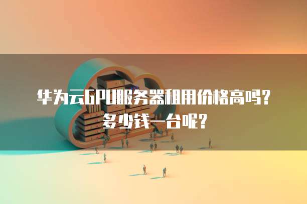 华为云GPU服务器租用价格高吗?多少钱一台呢?