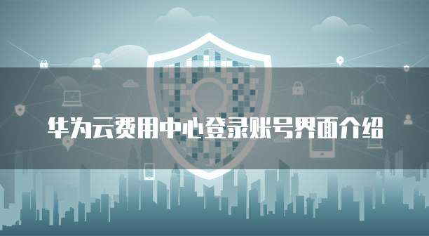 华为云费用中心登录账号界面介绍