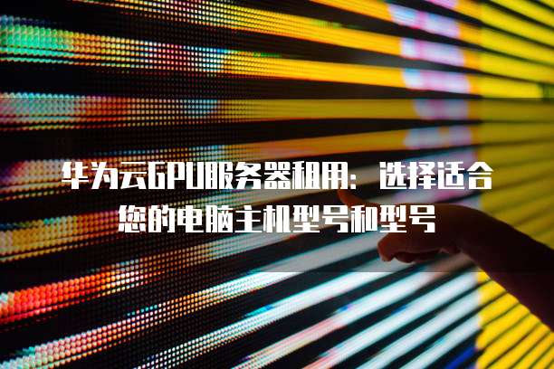 华为云GPU服务器租用:选择适合您的电脑主机型号和型号
