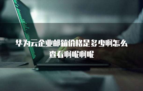 华为云企业邮箱价格是多少啊怎么查看啊呢啊呢
