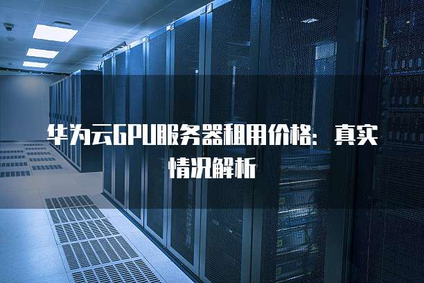 华为云GPU服务器租用价格：真实情况解析