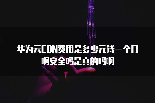 华为云CDN费用是多少元钱一个月啊安全吗是真的吗啊