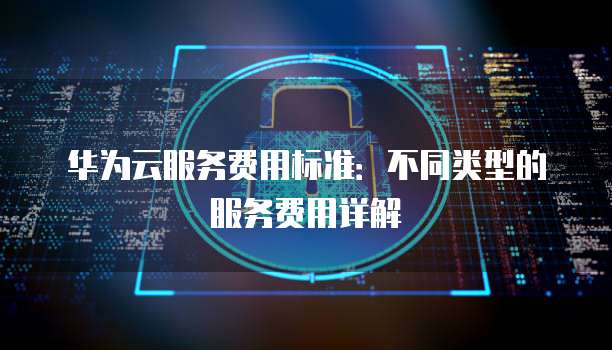 华为云服务费用标准:不同类型的服务费用详解
