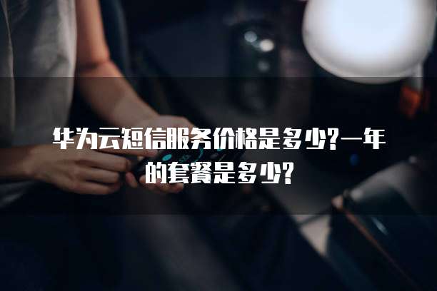 华为云短信服务价格是多少?一年的套餐是多少?
