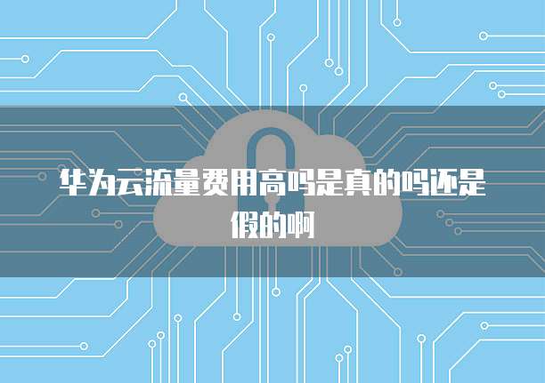 华为云流量费用高吗是真的吗还是假的啊