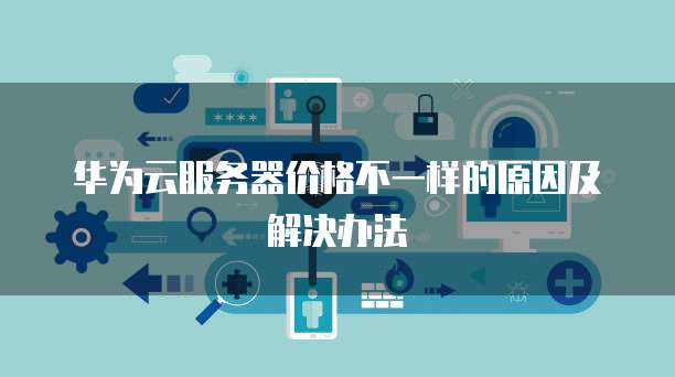 华为云服务器价格不一样的原因及解决办法