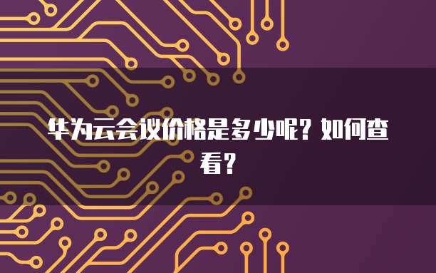 华为云会议价格是多少呢？如何查看？