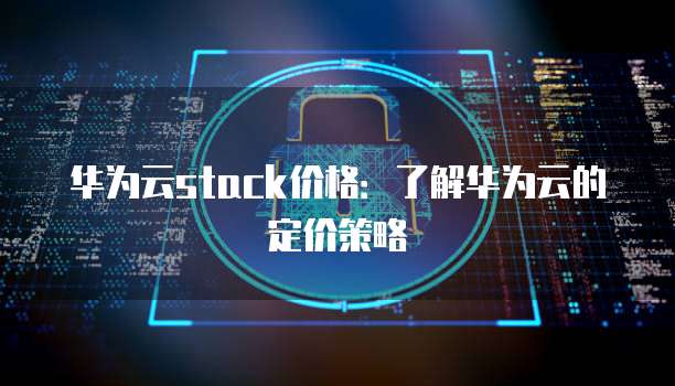 华为云stack价格:了解华为云的定价策略