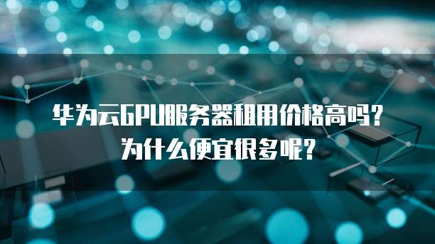 华为云GPU服务器租用价格高吗？为什么便宜很多呢？