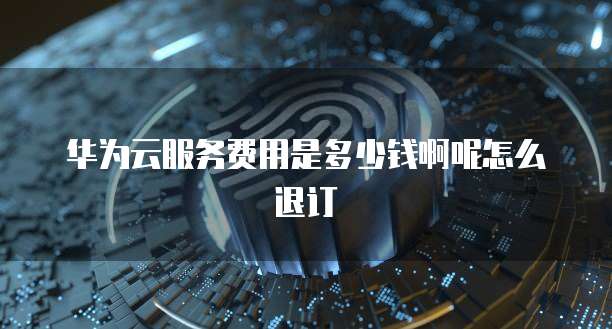 华为云服务费用是多少钱啊呢怎么退订