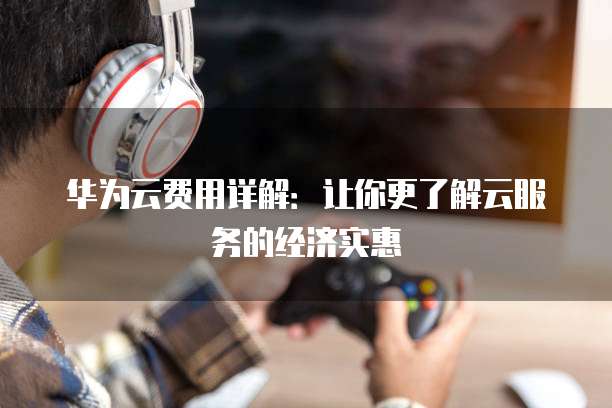 华为云费用详解:让你更了解云服务的经济实惠